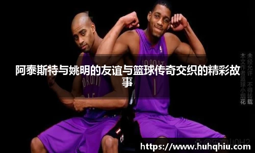 阿泰斯特与姚明的友谊与篮球传奇交织的精彩故事
